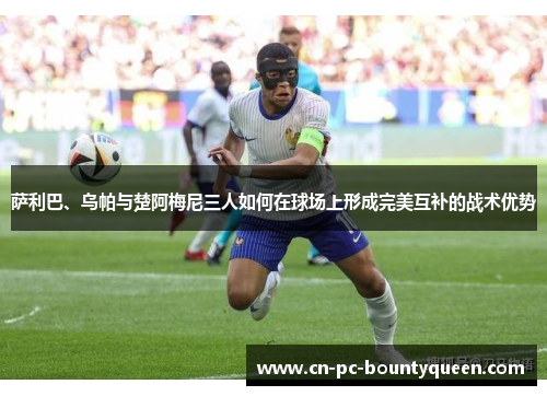 萨利巴、乌帕与楚阿梅尼三人如何在球场上形成完美互补的战术优势 萨利巴、乌帕与楚阿梅尼三人如何在球场上形成完美互补的战术优势