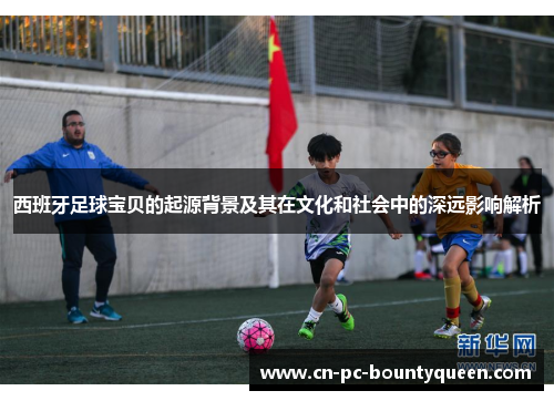西班牙足球宝贝的起源背景及其在文化和社会中的深远影响解析 西班牙足球宝贝的起源背景及其在文化和社会中的深远影响解析