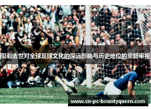 贝利去世对全球足球文化的深远影响与历史地位的重新审视