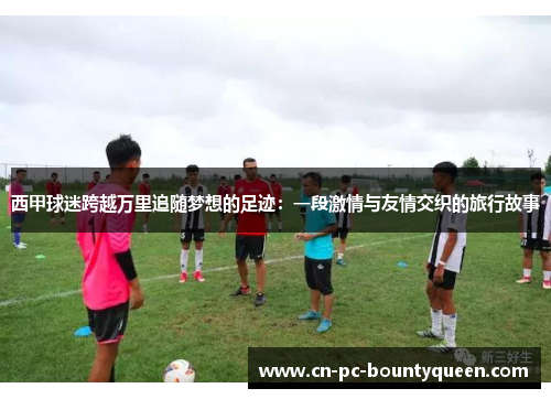 西甲球迷跨越万里追随梦想的足迹:一段激情与友情交织的旅行故事 西甲球迷跨越万里追随梦想的足迹:一段激情与友情交织的旅行故事