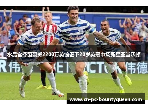 水晶宫冬窗豪掷2200万英镑签下20岁英冠中场新星亚当沃顿