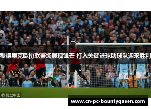 穆德里克欧协联赛场展现锋芒 打入关键进球助球队迎来胜利