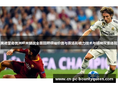 莫德里奇美洲杯关键战全面回顾领袖价值与赛场影响力技术与精神双重体现