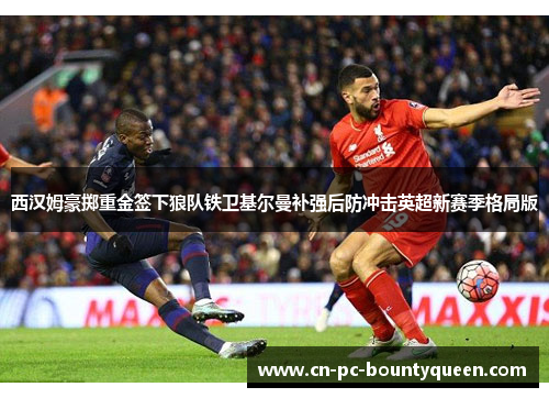西汉姆豪掷重金签下狼队铁卫基尔曼补强后防冲击英超新赛季格局版