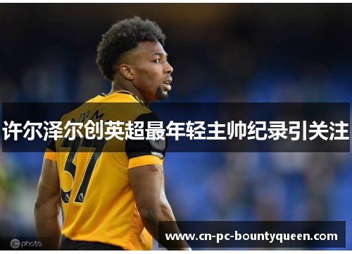 许尔泽尔创英超最年轻主帅纪录引关注 许尔泽尔创英超最年轻主帅纪录引关注