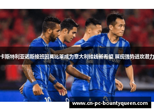 卡斯特利亚诺斯接班因莫比莱成为意大利锋线新希望 展现强势进攻潜力 卡斯特利亚诺斯接班因莫比莱成为意大利锋线新希望 展现强势进攻潜力